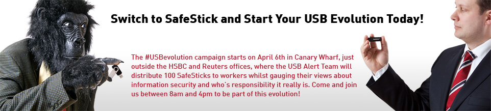The #USBevolution campaign starts on April 6th in Canary Wharf, just outside the HSBC and Reuters offices, where the USB Alert Team will distribute 100 SafeSticks to workers whilst gauging their views about information security and who's responsibility it really is. Come and join us between 8am and 4pm to be part of this evolution!